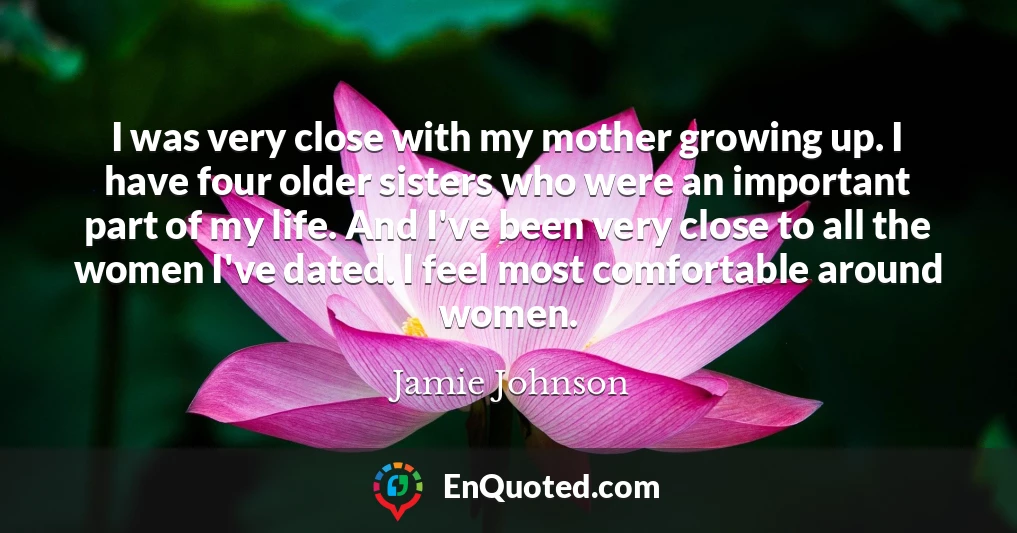 I was very close with my mother growing up. I have four older sisters who were an important part of my life. And I've been very close to all the women I've dated. I feel most comfortable around women.