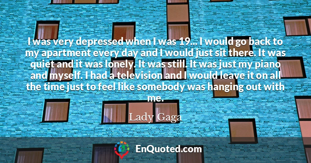 I was very depressed when I was 19... I would go back to my apartment every day and I would just sit there. It was quiet and it was lonely. It was still. It was just my piano and myself. I had a television and I would leave it on all the time just to feel like somebody was hanging out with me.