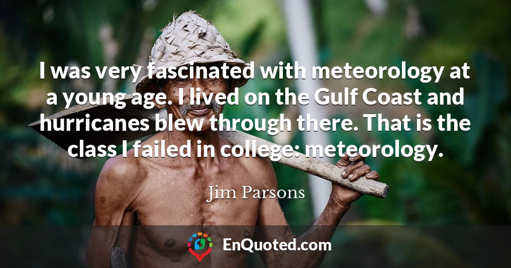 I was very fascinated with meteorology at a young age. I lived on the Gulf Coast and hurricanes blew through there. That is the class I failed in college: meteorology.