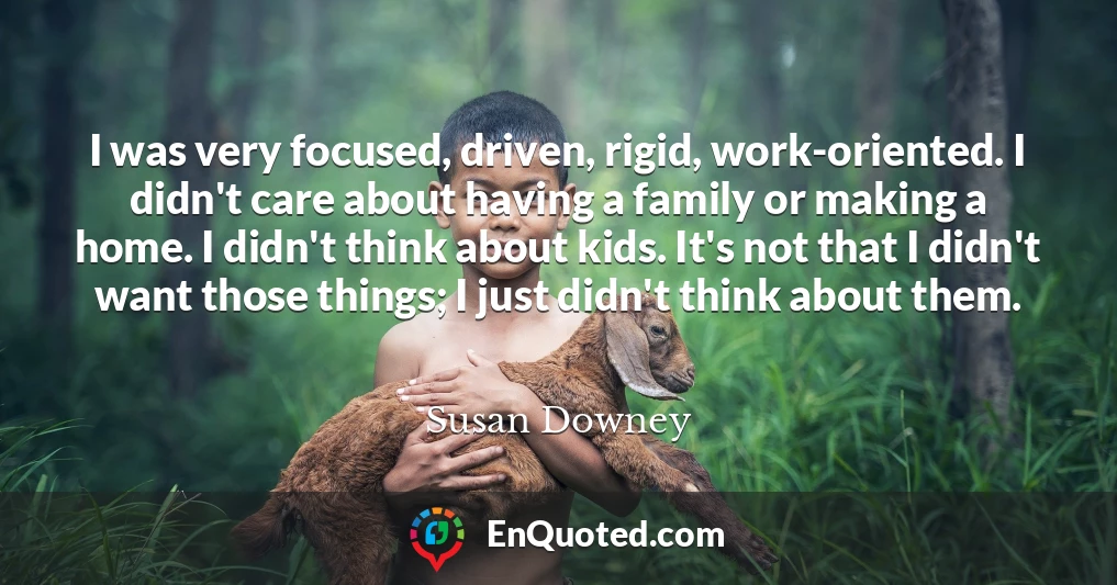 I was very focused, driven, rigid, work-oriented. I didn't care about having a family or making a home. I didn't think about kids. It's not that I didn't want those things; I just didn't think about them.