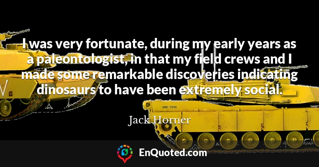 I was very fortunate, during my early years as a paleontologist, in that my field crews and I made some remarkable discoveries indicating dinosaurs to have been extremely social.