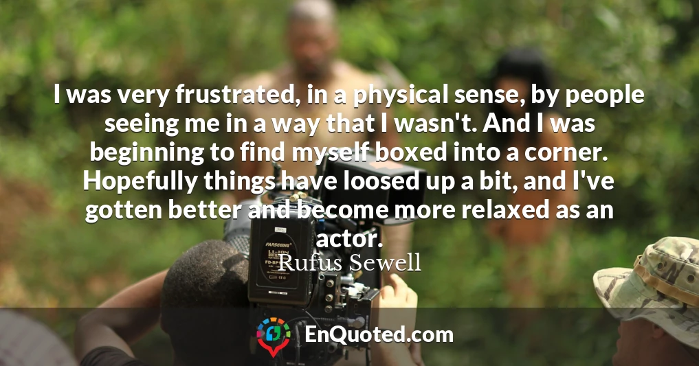 I was very frustrated, in a physical sense, by people seeing me in a way that I wasn't. And I was beginning to find myself boxed into a corner. Hopefully things have loosed up a bit, and I've gotten better and become more relaxed as an actor.