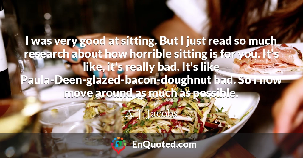 I was very good at sitting. But I just read so much research about how horrible sitting is for you. It's like, it's really bad. It's like Paula-Deen-glazed-bacon-doughnut bad. So I now move around as much as possible.