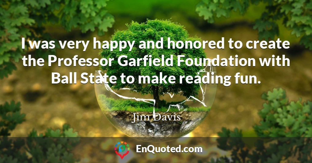 I was very happy and honored to create the Professor Garfield Foundation with Ball State to make reading fun.