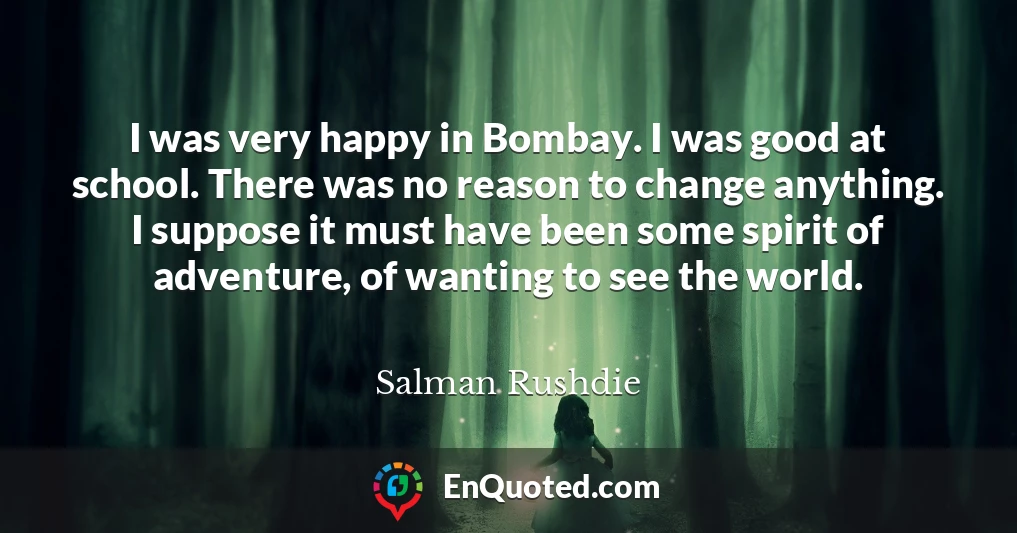 I was very happy in Bombay. I was good at school. There was no reason to change anything. I suppose it must have been some spirit of adventure, of wanting to see the world.