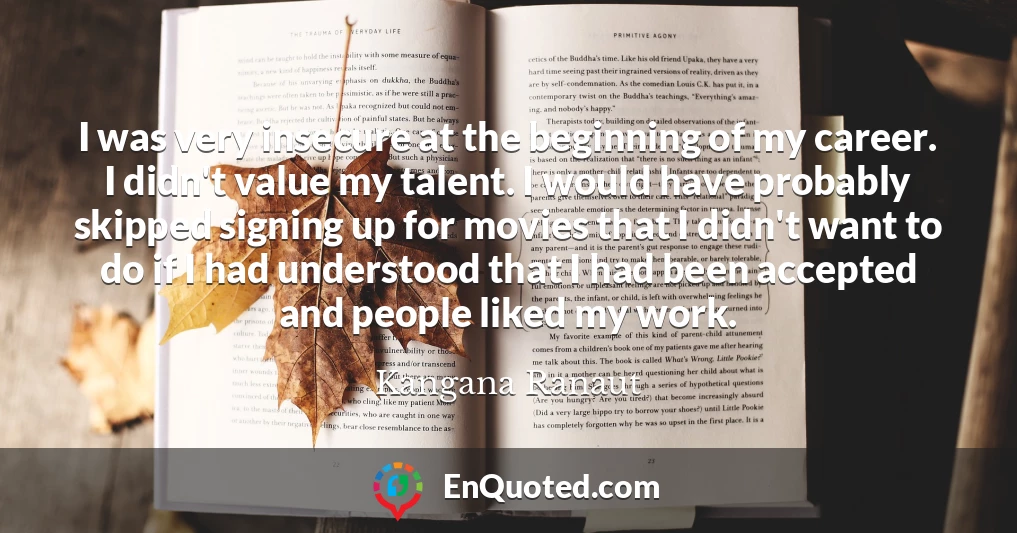 I was very insecure at the beginning of my career. I didn't value my talent. I would have probably skipped signing up for movies that I didn't want to do if I had understood that I had been accepted and people liked my work.