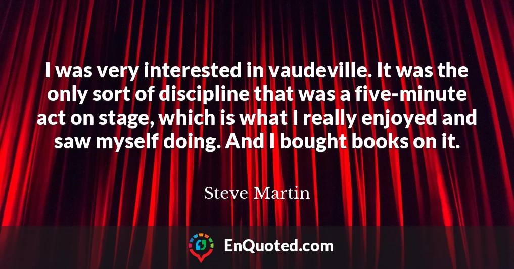 I was very interested in vaudeville. It was the only sort of discipline that was a five-minute act on stage, which is what I really enjoyed and saw myself doing. And I bought books on it.