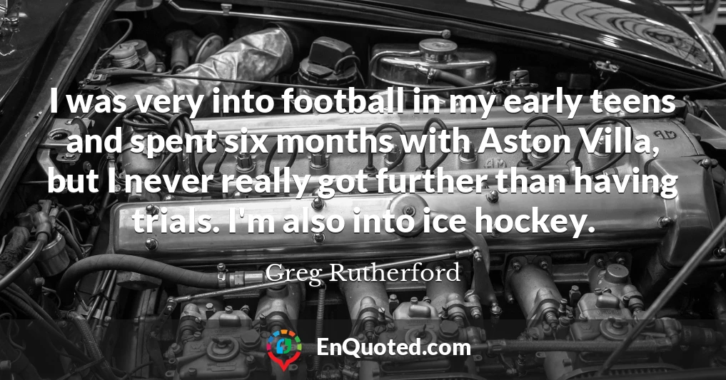 I was very into football in my early teens and spent six months with Aston Villa, but I never really got further than having trials. I'm also into ice hockey.
