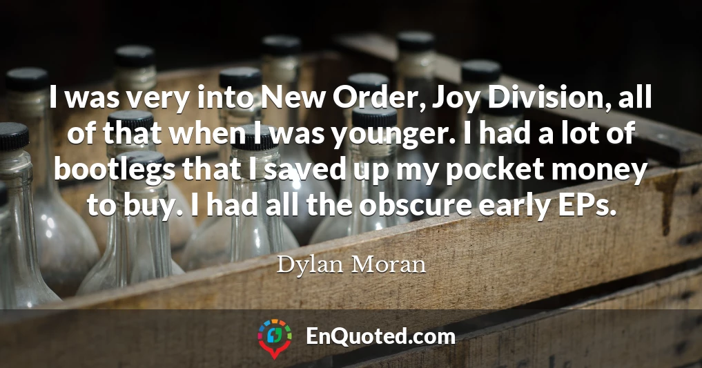 I was very into New Order, Joy Division, all of that when I was younger. I had a lot of bootlegs that I saved up my pocket money to buy. I had all the obscure early EPs.