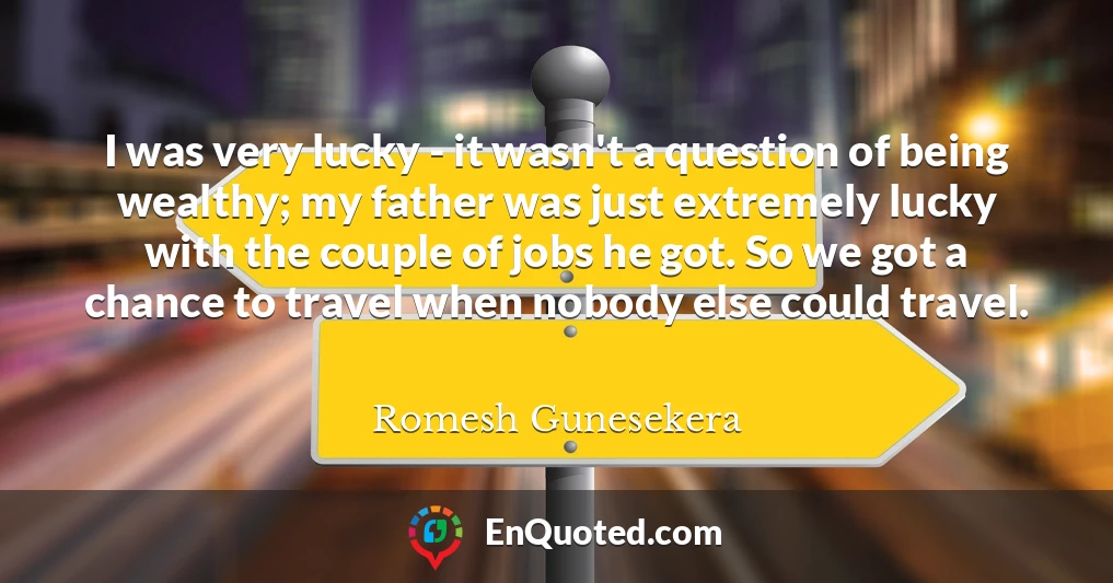 I was very lucky - it wasn't a question of being wealthy; my father was just extremely lucky with the couple of jobs he got. So we got a chance to travel when nobody else could travel.
