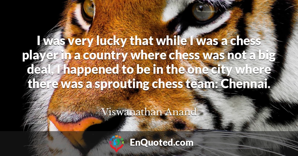 I was very lucky that while I was a chess player in a country where chess was not a big deal, I happened to be in the one city where there was a sprouting chess team: Chennai.