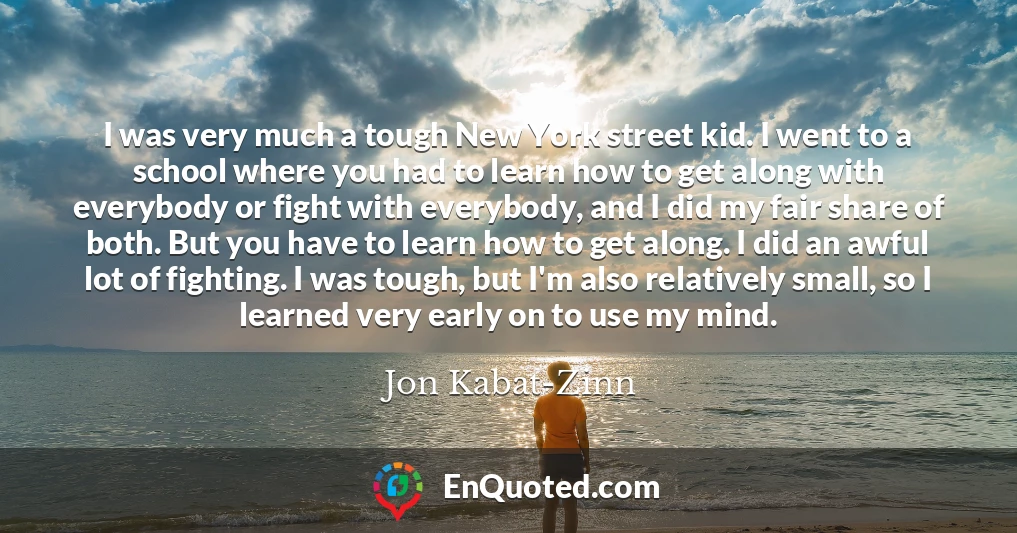 I was very much a tough New York street kid. I went to a school where you had to learn how to get along with everybody or fight with everybody, and I did my fair share of both. But you have to learn how to get along. I did an awful lot of fighting. I was tough, but I'm also relatively small, so I learned very early on to use my mind.