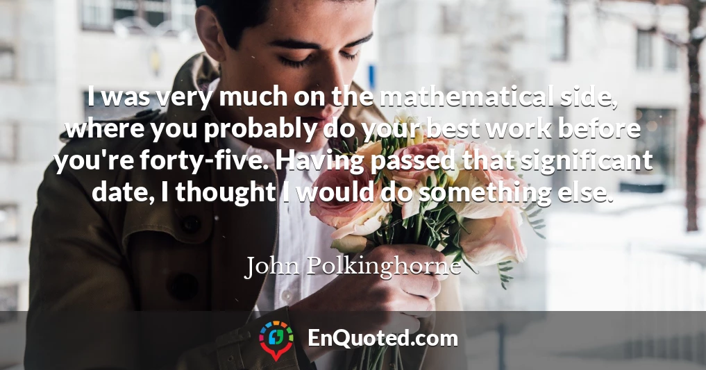 I was very much on the mathematical side, where you probably do your best work before you're forty-five. Having passed that significant date, I thought I would do something else.