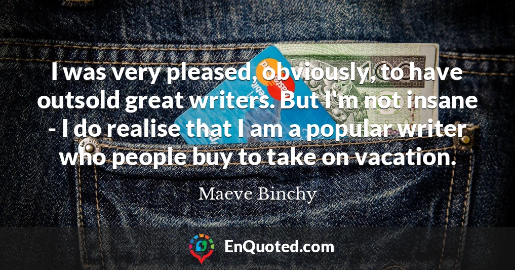 I was very pleased, obviously, to have outsold great writers. But I'm not insane - I do realise that I am a popular writer who people buy to take on vacation.