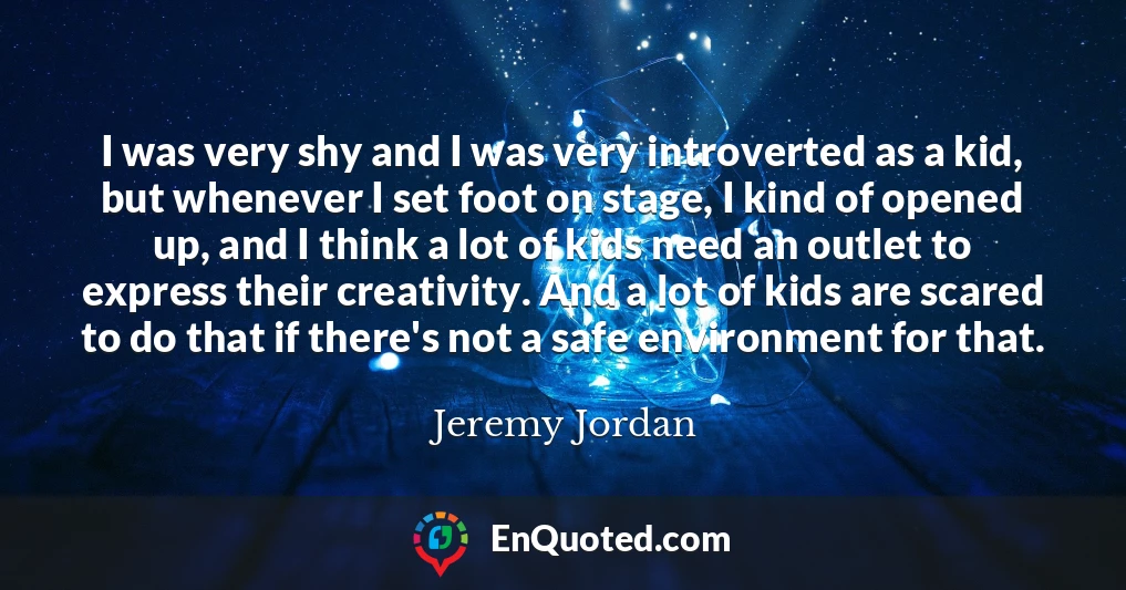 I was very shy and I was very introverted as a kid, but whenever I set foot on stage, I kind of opened up, and I think a lot of kids need an outlet to express their creativity. And a lot of kids are scared to do that if there's not a safe environment for that.