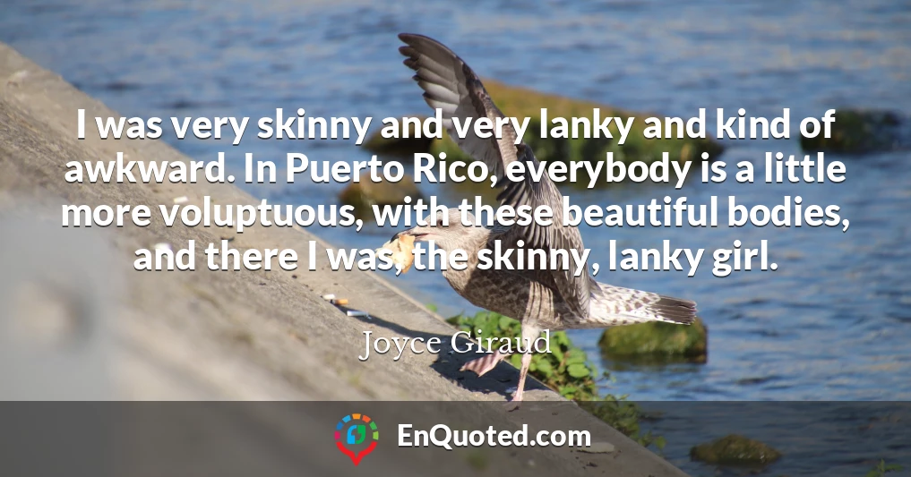 I was very skinny and very lanky and kind of awkward. In Puerto Rico, everybody is a little more voluptuous, with these beautiful bodies, and there I was, the skinny, lanky girl.