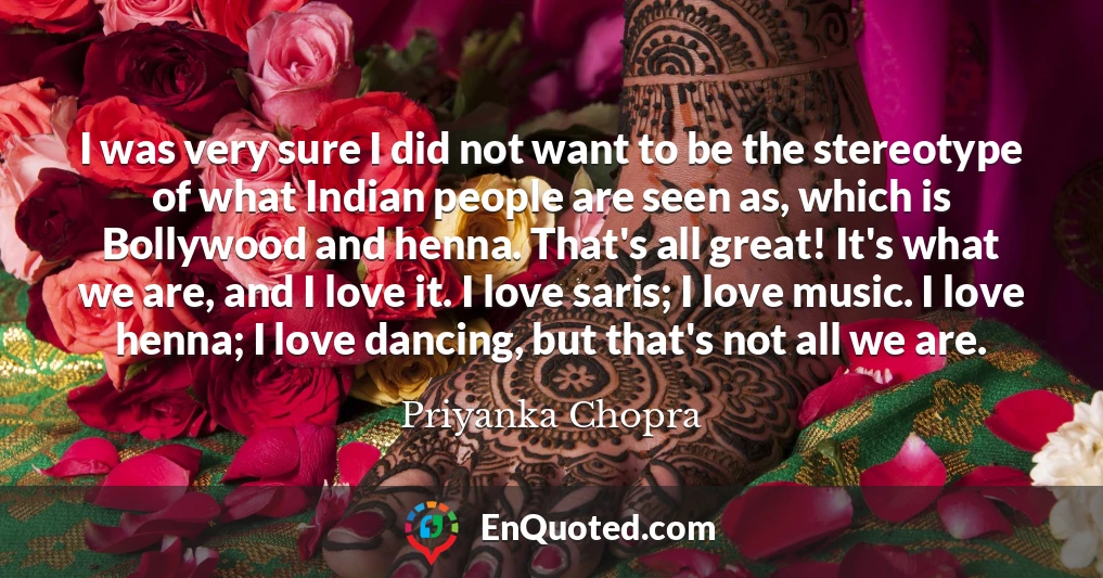 I was very sure I did not want to be the stereotype of what Indian people are seen as, which is Bollywood and henna. That's all great! It's what we are, and I love it. I love saris; I love music. I love henna; I love dancing, but that's not all we are.