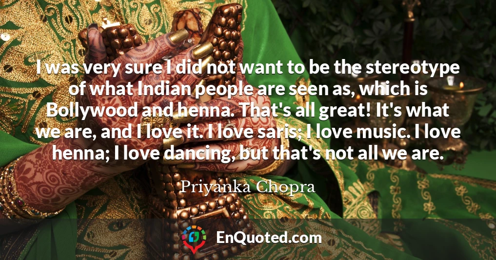 I was very sure I did not want to be the stereotype of what Indian people are seen as, which is Bollywood and henna. That's all great! It's what we are, and I love it. I love saris; I love music. I love henna; I love dancing, but that's not all we are.