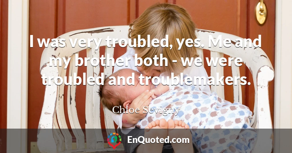I was very troubled, yes. Me and my brother both - we were troubled and troublemakers.