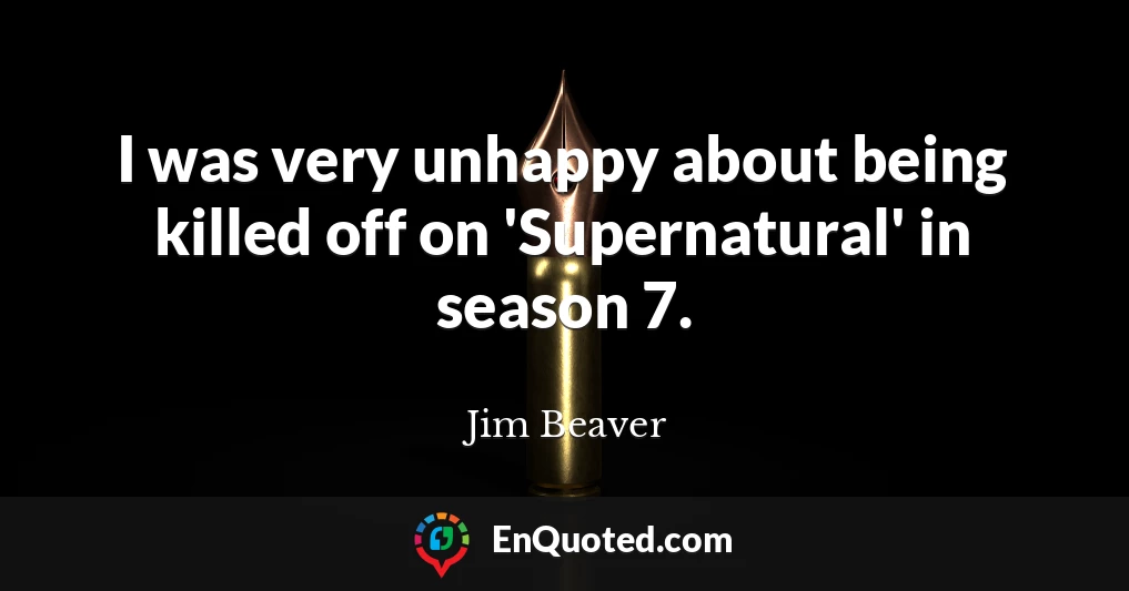 I was very unhappy about being killed off on 'Supernatural' in season 7.