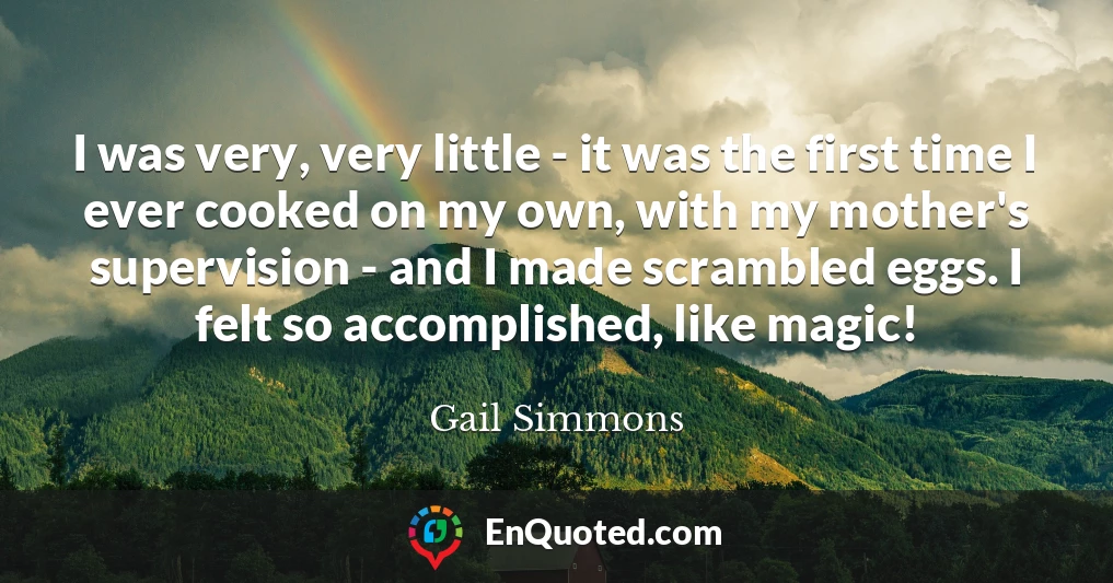 I was very, very little - it was the first time I ever cooked on my own, with my mother's supervision - and I made scrambled eggs. I felt so accomplished, like magic!