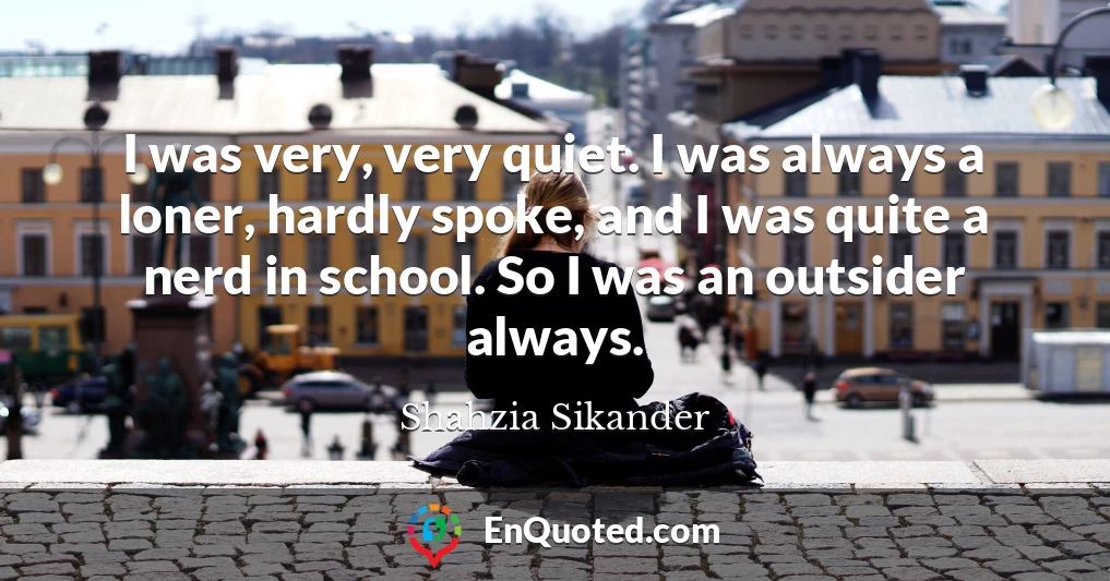 I was very, very quiet. I was always a loner, hardly spoke, and I was quite a nerd in school. So I was an outsider always.