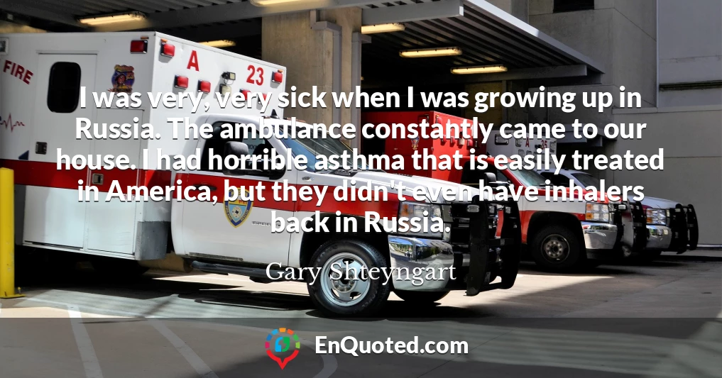 I was very, very sick when I was growing up in Russia. The ambulance constantly came to our house. I had horrible asthma that is easily treated in America, but they didn't even have inhalers back in Russia.
