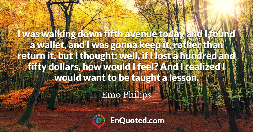 I was walking down fifth avenue today and I found a wallet, and I was gonna keep it, rather than return it, but I thought: well, if I lost a hundred and fifty dollars, how would I feel? And I realized I would want to be taught a lesson.