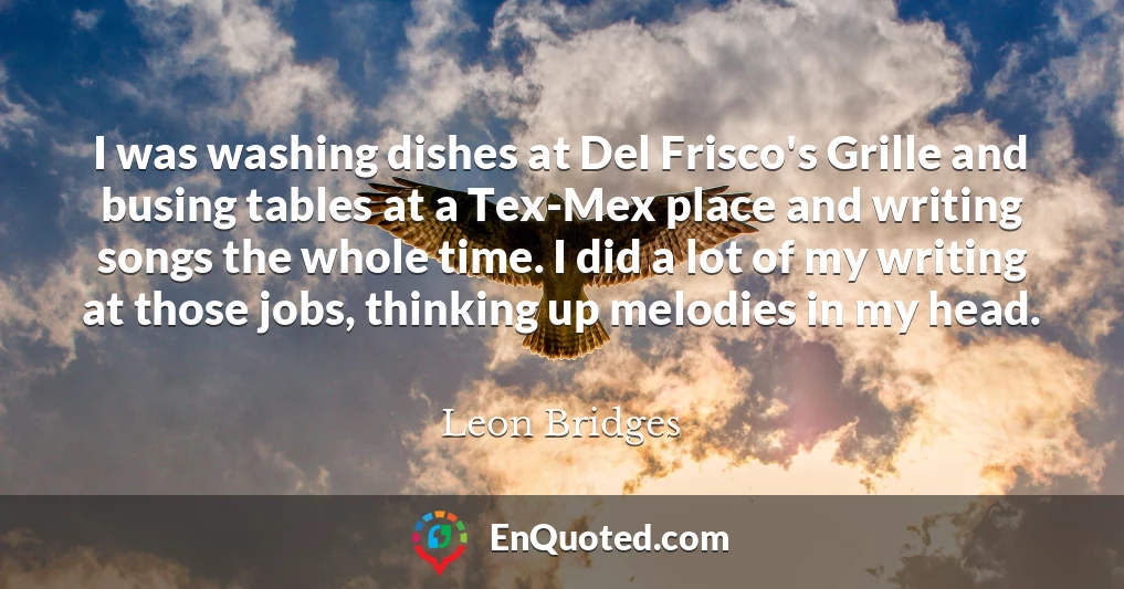 I was washing dishes at Del Frisco's Grille and busing tables at a Tex-Mex place and writing songs the whole time. I did a lot of my writing at those jobs, thinking up melodies in my head.