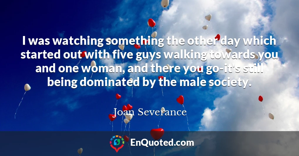 I was watching something the other day which started out with five guys walking towards you and one woman, and there you go-it's still being dominated by the male society.