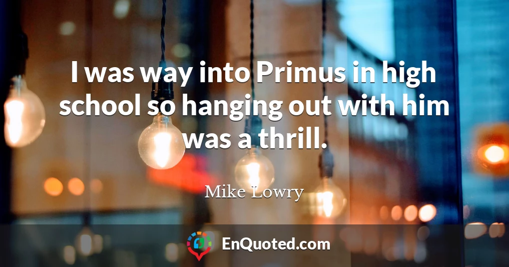 I was way into Primus in high school so hanging out with him was a thrill.