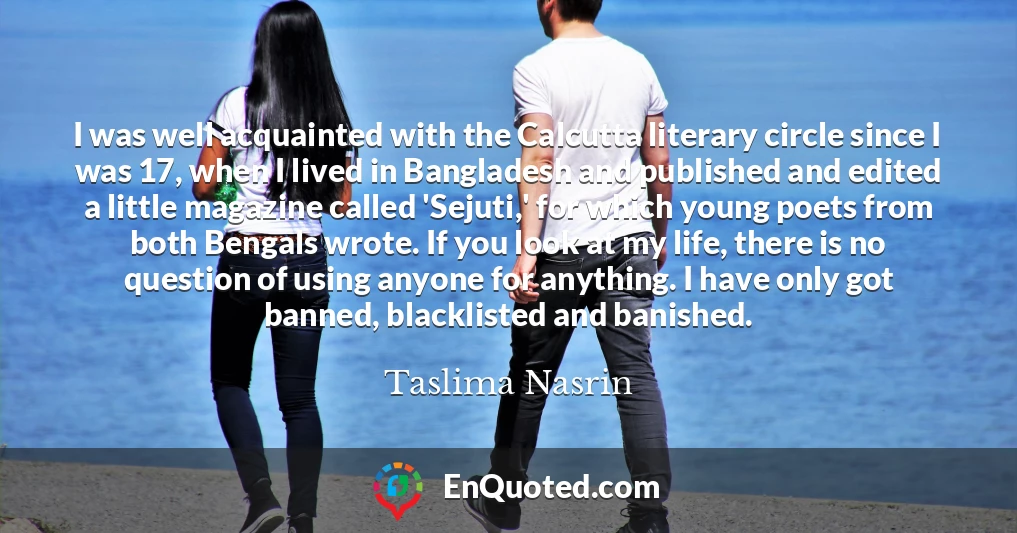 I was well acquainted with the Calcutta literary circle since I was 17, when I lived in Bangladesh and published and edited a little magazine called 'Sejuti,' for which young poets from both Bengals wrote. If you look at my life, there is no question of using anyone for anything. I have only got banned, blacklisted and banished.