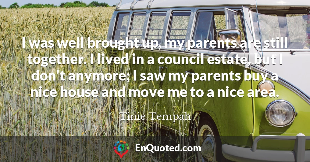 I was well brought up, my parents are still together. I lived in a council estate, but I don't anymore; I saw my parents buy a nice house and move me to a nice area.