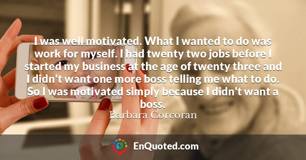I was well motivated. What I wanted to do was work for myself. I had twenty two jobs before I started my business at the age of twenty three and I didn't want one more boss telling me what to do. So I was motivated simply because I didn't want a boss.