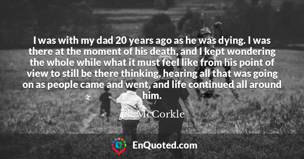 I was with my dad 20 years ago as he was dying. I was there at the moment of his death, and I kept wondering the whole while what it must feel like from his point of view to still be there thinking, hearing all that was going on as people came and went, and life continued all around him.