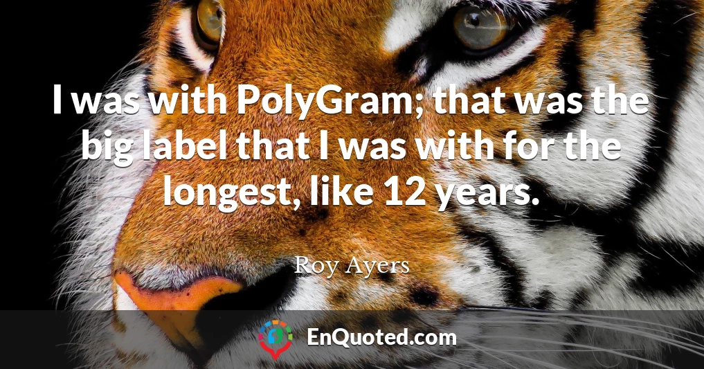 I was with PolyGram; that was the big label that I was with for the longest, like 12 years.