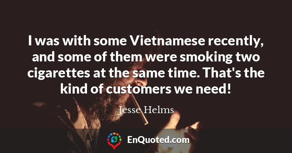 I was with some Vietnamese recently, and some of them were smoking two cigarettes at the same time. That's the kind of customers we need!
