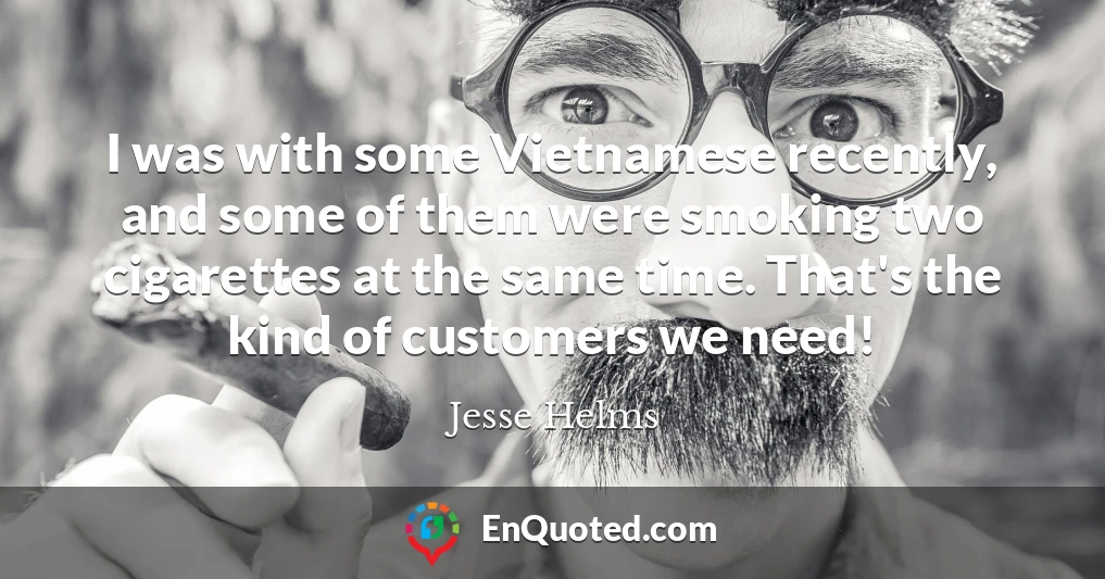 I was with some Vietnamese recently, and some of them were smoking two cigarettes at the same time. That's the kind of customers we need!