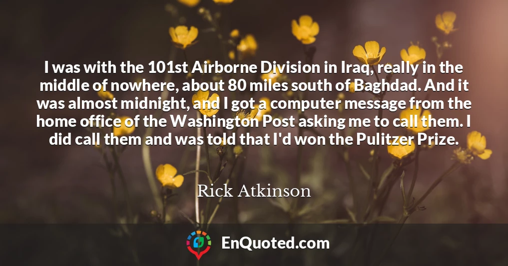I was with the 101st Airborne Division in Iraq, really in the middle of nowhere, about 80 miles south of Baghdad. And it was almost midnight, and I got a computer message from the home office of the Washington Post asking me to call them. I did call them and was told that I'd won the Pulitzer Prize.
