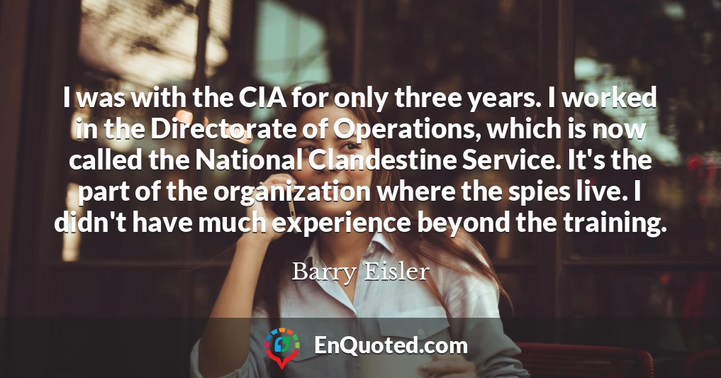 I was with the CIA for only three years. I worked in the Directorate of Operations, which is now called the National Clandestine Service. It's the part of the organization where the spies live. I didn't have much experience beyond the training.