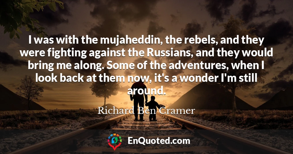 I was with the mujaheddin, the rebels, and they were fighting against the Russians, and they would bring me along. Some of the adventures, when I look back at them now, it's a wonder I'm still around.