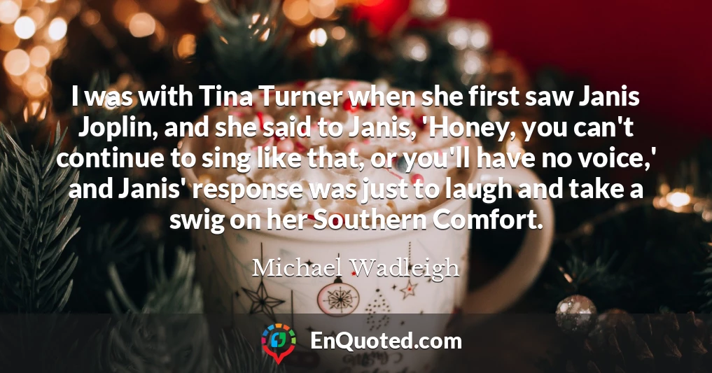 I was with Tina Turner when she first saw Janis Joplin, and she said to Janis, 'Honey, you can't continue to sing like that, or you'll have no voice,' and Janis' response was just to laugh and take a swig on her Southern Comfort.