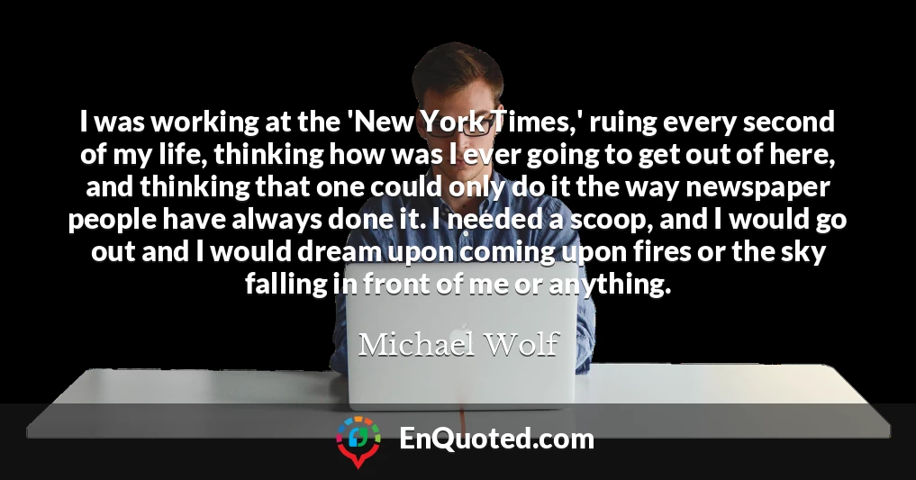 I was working at the 'New York Times,' ruing every second of my life, thinking how was I ever going to get out of here, and thinking that one could only do it the way newspaper people have always done it. I needed a scoop, and I would go out and I would dream upon coming upon fires or the sky falling in front of me or anything.