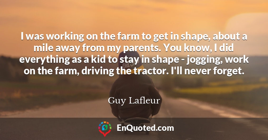 I was working on the farm to get in shape, about a mile away from my parents. You know, I did everything as a kid to stay in shape - jogging, work on the farm, driving the tractor. I'll never forget.
