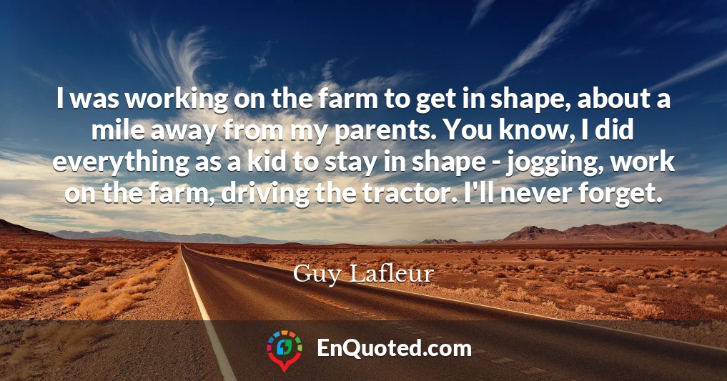 I was working on the farm to get in shape, about a mile away from my parents. You know, I did everything as a kid to stay in shape - jogging, work on the farm, driving the tractor. I'll never forget.