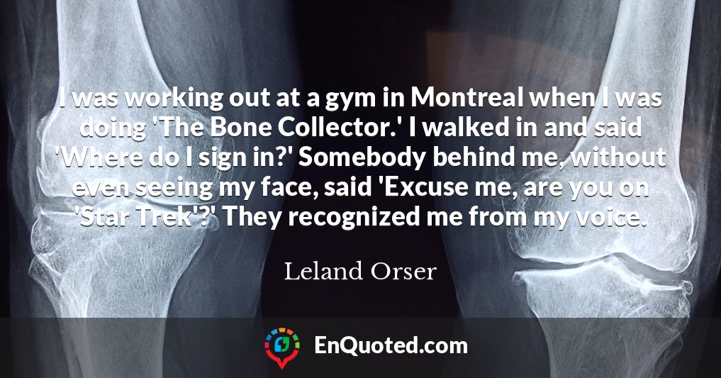 I was working out at a gym in Montreal when I was doing 'The Bone Collector.' I walked in and said 'Where do I sign in?' Somebody behind me, without even seeing my face, said 'Excuse me, are you on 'Star Trek'?' They recognized me from my voice.