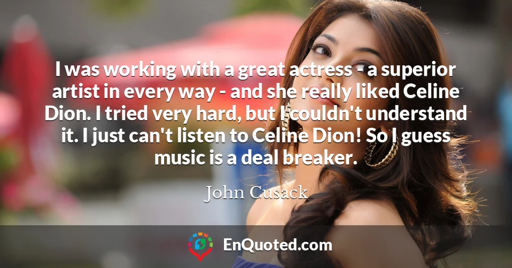 I was working with a great actress - a superior artist in every way - and she really liked Celine Dion. I tried very hard, but I couldn't understand it. I just can't listen to Celine Dion! So I guess music is a deal breaker.