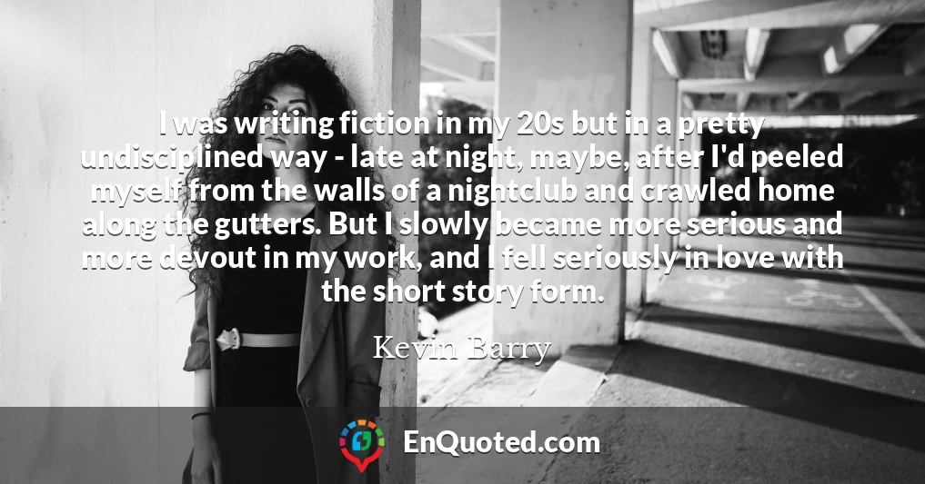 I was writing fiction in my 20s but in a pretty undisciplined way - late at night, maybe, after I'd peeled myself from the walls of a nightclub and crawled home along the gutters. But I slowly became more serious and more devout in my work, and I fell seriously in love with the short story form.