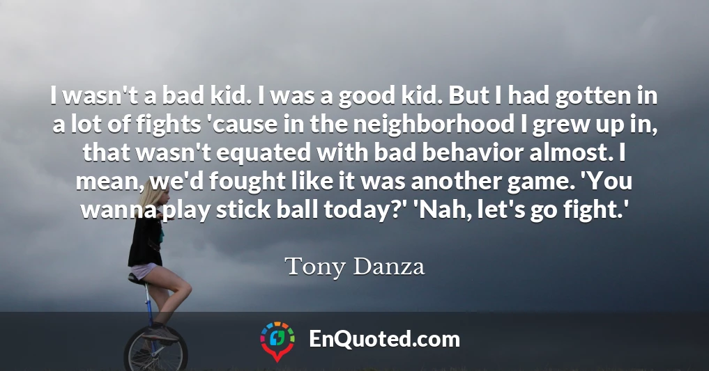 I wasn't a bad kid. I was a good kid. But I had gotten in a lot of fights 'cause in the neighborhood I grew up in, that wasn't equated with bad behavior almost. I mean, we'd fought like it was another game. 'You wanna play stick ball today?' 'Nah, let's go fight.'