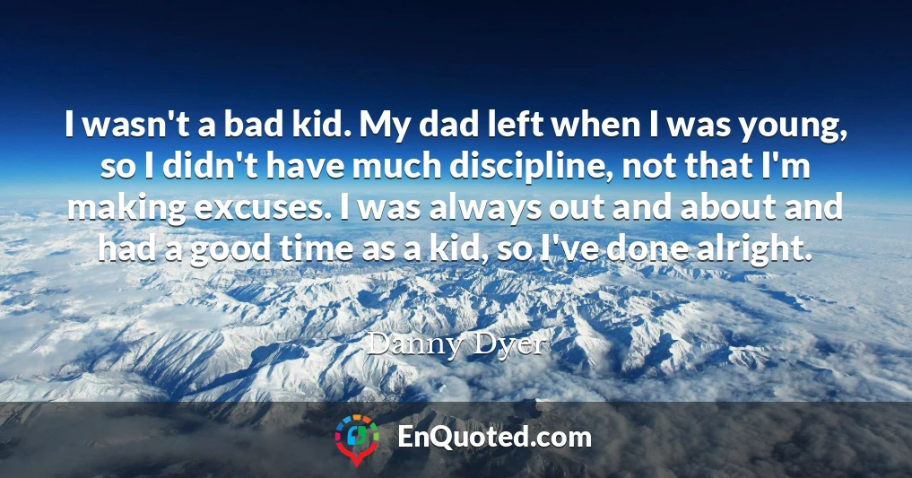 I wasn't a bad kid. My dad left when I was young, so I didn't have much discipline, not that I'm making excuses. I was always out and about and had a good time as a kid, so I've done alright.